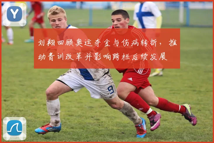 刘翔回顾奥运夺金与伤病转折,推动青训改革并影响跨栏后续发展