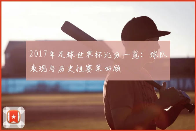 2017年足球世界杯比分一览：球队表现与历史性赛果回顾