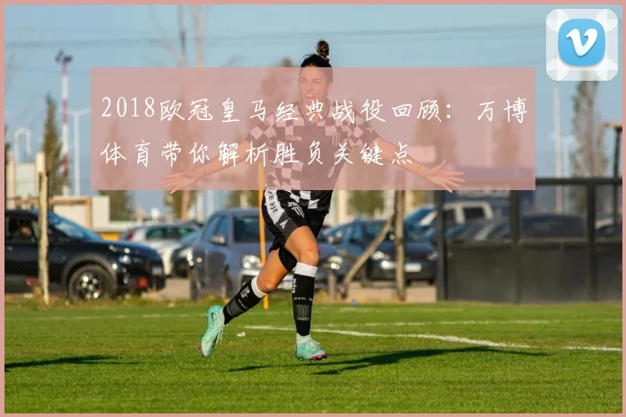 2018欧冠皇马经典战役回顾：万博体育带你解析胜负关键点
