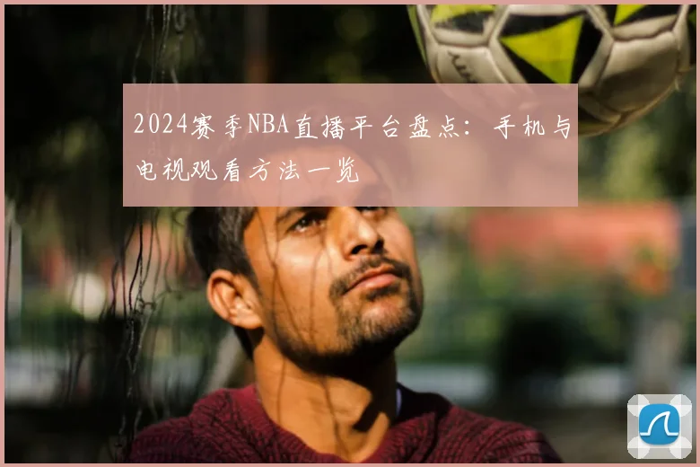 2024赛季NBA直播平台盘点：手机与电视观看方法一览