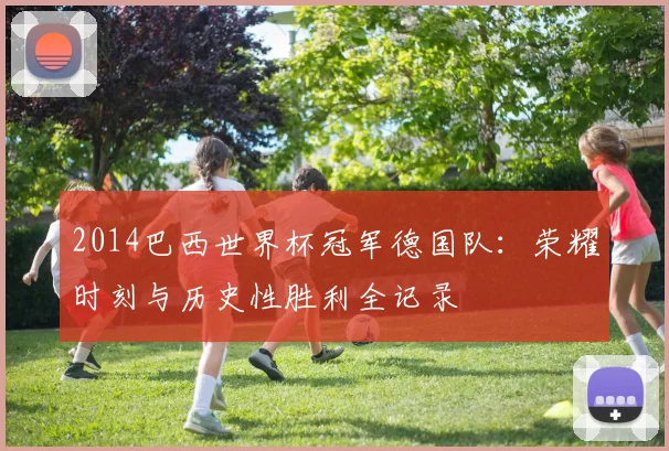 2014巴西世界杯冠军德国队:荣耀时刻与历史性胜利全记录