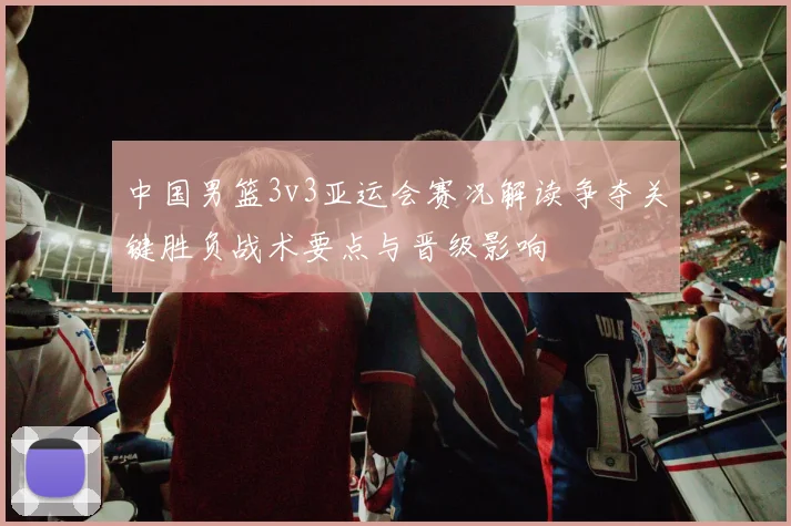 中国男篮3v3亚运会赛况解读争夺关键胜负战术要点与晋级影响