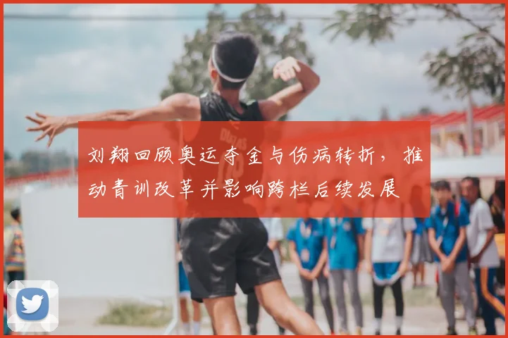 刘翔回顾奥运夺金与伤病转折，推动青训改革并影响跨栏后续发展